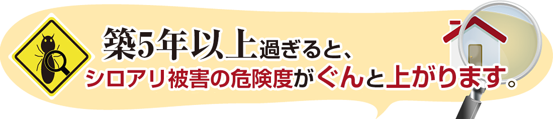 築5年以上過ぎると、シロアリ被害の危険度がぐんと上がります。